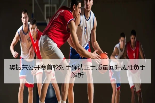 樊振东公开赛首轮对手确认正手质量回升成胜负手解析