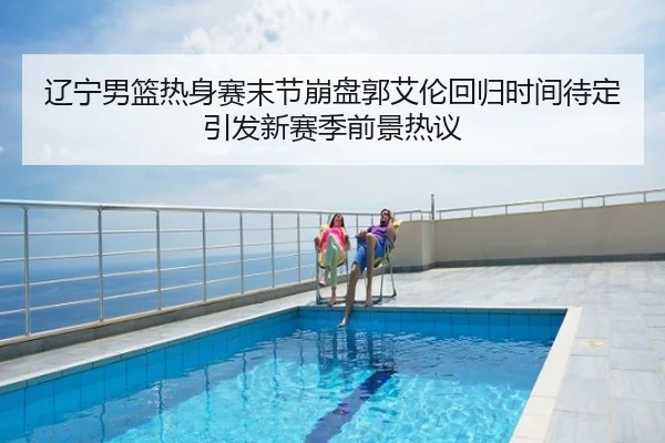 辽宁男篮热身赛末节崩盘郭艾伦回归时间待定引发新赛季前景热议