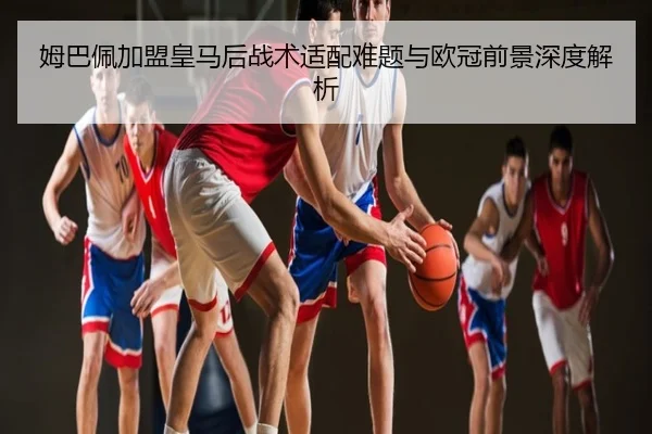 姆巴佩加盟皇马后战术适配难题与欧冠前景深度解析