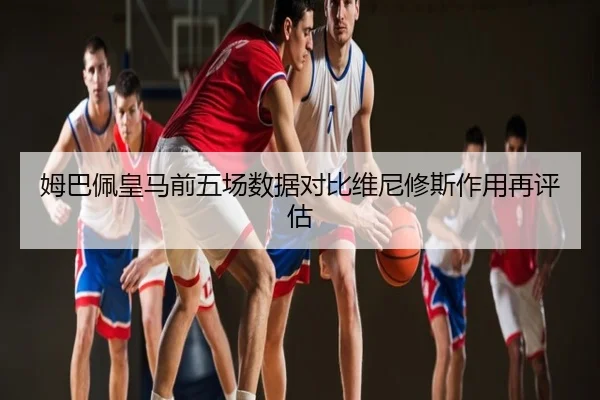 姆巴佩皇马前五场数据对比维尼修斯作用再评估
