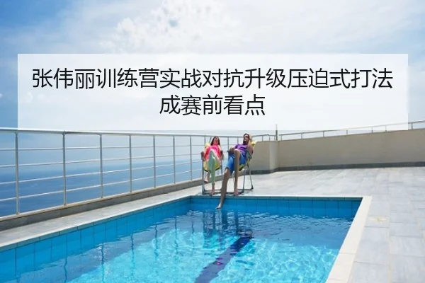 张伟丽训练营实战对抗升级压迫式打法成赛前看点
