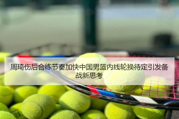 周琦伤后合练节奏加快中国男篮内线轮换待定引发备战新思考