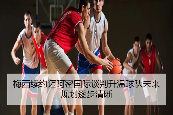 梅西续约迈阿密国际谈判升温球队未来规划逐步清晰