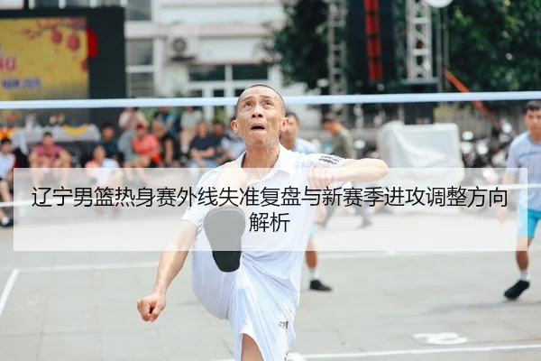 辽宁男篮热身赛外线失准复盘与新赛季进攻调整方向解析