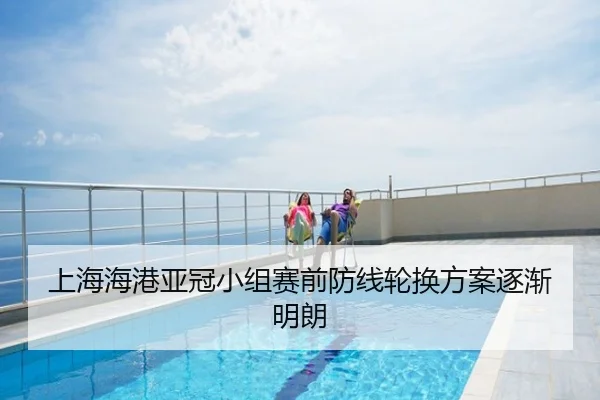 上海海港亚冠小组赛前防线轮换方案逐渐明朗