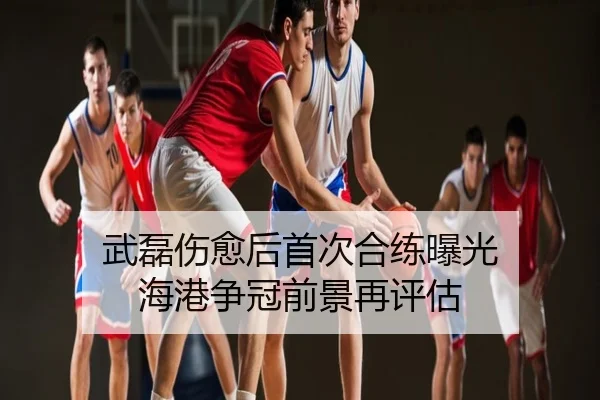 武磊伤愈后首次合练曝光 海港争冠前景再评估