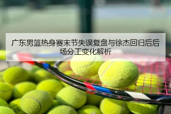 广东男篮热身赛末节失误复盘与徐杰回归后后场分工变化解析
