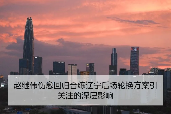 赵继伟伤愈回归合练辽宁后场轮换方案引关注的深层影响