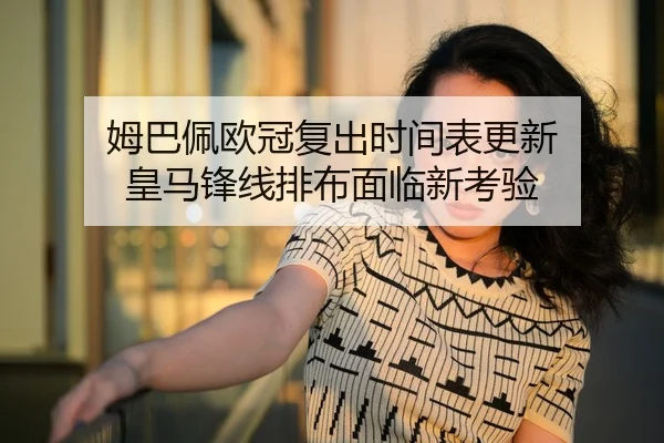 姆巴佩欧冠复出时间表更新 皇马锋线排布面临新考验