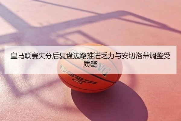 皇马联赛失分后复盘边路推进乏力与安切洛蒂调整受质疑